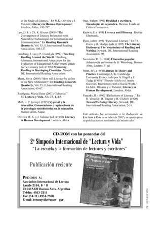 to the Study of Literacy.” En M.K. Oliveira y J.   Ong, Walter (1993) Oralidad y escritura.
  Valsiner, Literacy in Human Development.             Tecnologías de la palabra. México, Fondo de
  Londres, Ablex, 183-217.                             Cultura Económica.
Leu, D. J. y Ch. K. Kinzer (2000) “The               Radwin, E. (1993) Literacy and Illiteracy. Grolier
  Convergence of Literacy Instruction with             Electronic.
  Networked Technologies for Information and
  Communication.” En Reading Research                Ryan, John (1995) “Functional Literacy.” En Th.
  Quarterly, Vol. 35, 1, International Reading         Harris y R. Hodges (eds.) (1995) The Literacy
  Association, 108-127.                                Dictionary: The Vocabulary of Reading and
                                                       Writing. Newark, DE, International Reading
Lundberg, I. van y P. Linnakyla (1993) Teaching        Association, 90.
  Reading Around the World. Hamburg,
  Alemania, International Association for the        Sarmiento, D. F. (1948) Educación popular.
  Evaluation of Educational Achievement, citado        Advertencia preliminar de G. Weimberg. Buenos
  por V. Greaney (ed.) (1996) Promoting                Aires, Lautaro, 1ª ed.
  Reading in Developing Countries. Newark,           Street, B.V. (1984) Literacy in Theory and
  DE, International Reading Association.                Practice. Cambridge, U.K. Cambridge
Many, Joyce (2000) “How will Literacy be define         University Press, citado por A. Hagell y J.
  in the New Millenium?” En Reading Research            Tudge (1998) “Illiterate Adults in Literate
  Quarterly, Vol. 35, 1, International Reading          Societies: Interactions with a Social World.”
  Association, 65-67.                                   En M.K. Oliveira y J. Valsiner, Literacy in
                                                        Human Development. Londres, Ablex.
Rodríguez, María Elena (2003) “Editorial.”
  En Lectura y Vida, Año 23, 1, 4-5.                 Venezky, R. (1990) “Definitions of Literacy .” En
                                                       R. Venezky; D. Wagner y B. Ciliberti (1990)
Moll, L. C. (comp.) (1995) Vygotski y la               Toward Defining Literacy. Newark, DE,
 educación. Connotaciones y aplicaciones de            International Reading Association, 2-16.
  la psicología sociohistórica en la educación.
 Buenos Aires, Aique.
                                                     Este artículo fue presentado a la Redacción de
Oliveira M. K. y J. Valsiner (ed.) (1998) Literacy   LECTURA Y VIDA en octubre de 2002 y aceptado para
   in Human Development. Londres, Ablex.             su publicación en noviembre del mismo año.



                              CD-ROM con las ponencias del

           2o Simposio Internacional de “Lectura y Vida”
            “La escuela y la formación de lectores y escritores”


          Publicación reciente
    P EDIDOS     A:
    Asociación Internacional de Lectura
    Lavalle 2116, 8 o B
    C1051ABH Buenos Aires, Argentina
    Telefax: 4953-3211
    Fax: (54-11) 4951-7508
    E-mail: lecturayvida@ira.or g.ar

                                                                                                          17
 