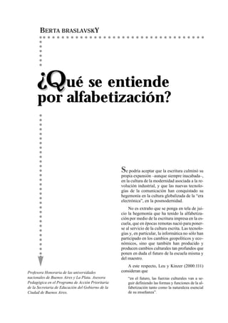 BERTA BRASLAVSKY




     ¿Qué se entiende
     por alfabetización?



                                                   Se podría aceptar que la escritura culminó su
                                                   propia expansión –aunque siempre inacabada–,
                                                   en la cultura de la modernidad asociada a la re-
                                                   volución industrial, y que las nuevas tecnolo-
                                                   gías de la comunicación han conquistado su
                                                   hegemonía en la cultura globalizada de la “era
                                                   electrónica”, en la posmodernidad.
                                                       No es extraño que se ponga en tela de jui-
                                                   cio la hegemonía que ha tenido la alfabetiza-
                                                   ción por medio de la escritura impresa en la es-
                                                   cuela, que en épocas remotas nació para poner-
                                                   se al servicio de la cultura escrita. Las tecnolo-
                                                   gías y, en particular, la informática no sólo han
                                                   participado en los cambios geopolíticos y eco-
                                                   nómicos, sino que también han producido y
                                                   producen cambios culturales tan profundos que
                                                   ponen en duda el futuro de la escuela misma y
                                                   del maestro.
                                                      A este respecto, Leu y Kinzer (2000:111)
Profesora Honoraria de las universidades           consideran que
nacionales de Buenos Aires y La Plata. Asesora         “en el futuro, las fuerzas culturales van a se-
Pedagógica en el Programa de Acción Prioritaria        guir definiendo las formas y funciones de la al-
de la Secretaria de Educación del Gobierno de la       fabetización tanto como la naturaleza esencial
Ciudad de Buenos Aires.                                de su enseñanza”.
 