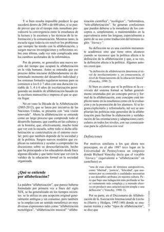 Y si bien resulta imposible predecir lo que     tización científica”, “ecológica’’, “informática,
sucederá dentro de 200 o de 600 años, sí se pue-     “tele-alfabetización”. Se generan confusiones
de prever que en el tiempo más inmediato pre-        que pueden deberse a la inmadurez de los con-
valecerá la convergencia entre la enseñanza de       ceptos o, simplemente, a malentendidos en la
la lectura y la escritura y las técnicas de la in-   equivalencia entre las lenguas, especialmente a
formación y la comunicación. Mientras tanto, la      partir de su uso como traducción del término in-
escuela sigue todavía sin resolver los problemas     glés “literacy”.
que siempre ha tenido con la alfabetización, y
                                                         Su definición no es una cuestión meramen-
surgen nuevas investigaciones y reflexiones so-
                                                     te académica sino que tiene otros alcances
bre esta última, cada vez más complicada ante
                                                     cuando se reconoce que la política afecta a la
los cambios acelerados de la informática.
                                                     definición de la alfabetización y que, a su vez,
     Por de pronto, se generaliza una nueva no-      la definición afecta a la política. Algunos auto-
ción del tiempo que ocupará la alfabetización        res creen que
en la vida humana. Antes se entendía que ese
                                                         “la definición de alfabetización determina el ni-
proceso debía iniciarse deliberadamente en de-           vel de involucramiento y, en consecuencia, el
terminado momento del desarrollo individual y            nivel de financiamiento de la educación básica”
los sistemas formales regularon normas para su           (Venezky, 1990: 2).
comienzo a los 6 ó 7 años con una duración va-
riable de 3, 4 ó 6 años de escolarización persi-         Si bien es cierto que ni la política ni la cu -
guiendo un modelo de alfabetización basado en        rricula del sistema formal se hallan general-
la escritura manuscrita e impresa al que se que-     mente orientadas por un concepto previo y for-
ría llegar.                                          mal de la alfabetización, este concepto está im-
                                                     plícito tanto en la enseñanza como en la evalua-
     No en vano la Década de la Alfabetización       ción y en la promoción de los alumnos. Si se lo-
(2003-2012), que se lanza por iniciativa de las      grara explicitarlo y reformularlo, tal vez se am-
Naciones Unidas, se presenta con “una visión         pliarían las políticas más generales de la alfabe-
renovada”. Ahora la alfabetización se entiende       tización para facilitar la elaboración y reelabo-
como un largo proceso que comprende todo el          ración de las orientaciones y adaptaciones curri-
desarrollo humano, que cambia en las culturas y      culares en todos los niveles, con sus consecuen-
en la historia; que, efectivamente, mucho tiene      cias para la alfabetización real.
que ver con la escuela, sobre todo si dicha alfa-
betización se contextualiza en el entorno esco-
lar; pero que también depende de la sociedad y       Definiciones
de la política. Surgen nuevos modelos que ex-
plican su naturaleza y ayudan a comprender las       Por motivos similares a los que ahora nos
discusiones sobre su desescolarización, hecho        preocupan, en el año 1987 tuvo lugar en la
que ha preocupado a los educadores desde hace        Universidad de Pennsylvania un simposio
algunas décadas y que tanto tiene que ver con la     donde Richard Venezky decía que el vocablo
validez de la educación formal en la sociedad        “literacy” (equivalente a “alfabetización’’ en
organizada.                                          castellano) es
                                                         “una de esas clases de términos autopositivos,
                                                         como ‘libertad’, ‘justicia’, ‘felicidad’, que asu-
¿Qué se entiende                                         mimos por su contenido y cualidades necesarias
por alfabetización?                                      y sus deseables atributos en nuestra cultura. Pe -
                                                         ro que bajo una indagación más profunda se ha-
La palabra “alfabetización”, que parece haberse          ce vastamente más compleja y a menudo elusi-
                                                         va sin producir una caracterización simple o una
formulado por primera vez a fines del siglo
                                                         definición” ( Venezky, 1990: 2).
XIX, se ha generalizado en los tiempos recien-
tes: se la utiliza en una acepción original gene-        Por su parte, en el Diccionario de Alfabeti-
ralmente ambigua y sin consenso, pero también        zación de la Asociación Internacional de Lectu-
se la emplea con un sentido metafórico en muy        ra (Harris y Hodges, 1995:140) donde se enu-
diversas expresiones tales como “alfabetización      meran treinta y ocho “tipos de alfabetización”,
tecnológica”, “alfabetización musical” “alfabe-      se dice que                                              3
 