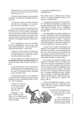 “alfabetización es un concepto selectivamente      La dicotomía alfabetización/
    aplicado a los dominios de nuestra actividad so-   analfabetismo
    cio mental” (op.cit:1).
    Al mismo tiempo integran esta concepción           Para definir mejor la alfabetización conviene
individual a la dimensión más amplia de la mis-        analizar el término igualmente relativo de su
ma como                                                opuesto, el analfabetismo.
    “un fenómeno histórico, vinculado a la historia        Los términos asimétricos de “letrado/iletra-
    particular de las sociedades y a la transforma-    do’’ (o alfabetizado/analfabeto), que datan de la
    ción dentro de esas sociedades” (op.cit.:2).       segunda mitad del siglo XVI, se anticipan en
                                                       varios siglos al término “literacy’’ (alfabetiza-
     No se puede concluir el tratamiento de las
                                                       ción) aparecido en el léxico inglés casi al final
metáforas sin considerar el uso que suele hacer-
                                                       del siglo XIX.
se de ellas en la curricula escolar, especialmen-
te en el nivel inicial, donde a veces se encubren          En la Edad Media, ser letrado significaba sa-
inseguridades bajo la presión de antiguas con-         ber leer, mínimamente, latín. No comprendía la
cepciones sobre la maduración biológica, orien-        escritura, que entonces era una técnica compleja
tadas por el paradigma biológico del positivis-        y ardua reservada a los “copistas’’. Téngase en
mo.                                                    cuenta que esa técnica, que incluía el procesa-
                                                       miento del pergamino y las plumas, requería ins-
    Así, se manifiestan a favor de una defini-
                                                       trumentos especiales y esfuerzos corporales.
ción de la alfabetización como a la que alude
Joyce Manny (2000:65): “construcción del co-               A partir de los cambios tecnológicos que
nocimiento del mundo”, o bien como                     produjo el uso del papel y de los renovados ins-
                                                       trumentos de escritura y sus consiguientes cam-
    “el proceso cognitivo-creativo de comprensión
    y reelaboración del universo perceptivo simbó-     bios, pero sobre todo gracias a la introducción
    lico-lógico-imaginativo, producto de la cultura    de la lengua vernácula por la Reforma, se con-
    de una determinada etapa histórica’’;              sideraba letrada a una persona que podía leer –o
                                                       mejor dicho descifrar– la lengua nativa.
    tal como aparece en el Marco General del
Pre Diseño Curricular del Nivel Inicial de la              Se reconoce que el término moderno “alfa-
Ciudad de Buenos Aires (1999:23 ) porque, se           betizado” o “letrado” (“literate” en inglés) con-
dice,                                                  nota un nivel bajo del conocimiento y uso de la
                                                       lectura y la escritura. Cuando se hace referencia
    “es necesario hacer un uso no convencional y       a los que ponen en juego las habilidades supe-
    metafórico (del término alfabetización) de ma-     riores que intervienen en la lectura –por ejem-
    nera de iluminar más claramente un campo que
                                                       plo, para leer a los grandes autores de la litera-
    ha estado en penumbras durante demasiado
    tiempo” (Frabboni, 1985).                          tura–, se agrega modificadores como “alfabeti-
                                                       zados avanzados” o “altamente alfabetizados’’.
    En deliberada oposición a estas definicio-         Algunos diferenciaron la “alfabetización prag -
nes, la declaración conjunta de dos asociaciones       mática” de la “alfabetización cultural” (Ve-
científicas de gran trascendencia (IRA y NAE-          nezky, 1990: 3).
YC, 1998:11) propone
                                                            Nuevas investigaciones históricas, con en-
    “centrarse en la lectura y                         foques originales, sobre las “revoluciones de la
    la escritura más bien que                           lectura” (Cavallo y Chartier, 1998:52) conside-
    en una posible defini-                                ran la importancia de
    ción más amplia de
    alfabetización”.                                                “la identificación de las grandes dife-
                                                                       rencias que, a largo plazo, se fue-
     Despejado el con-                                                    ron ahondando entre los lecto-
cepto metafórico, para-                                                      res y las lectoras”.
sitario, de la alfabetización,
se puede volver al original, no                                                   Estas investigacio-
menos complejo.                                                              nes han reconocido las
                                                                             diferencias entre modelos
                                                                            como el cortesano, el mo-         5
 