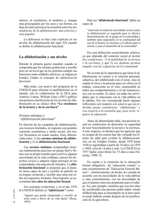 nástico, el escolástico, el moderno y, aunque           Para ser “alfabetizado funcional” debía ser
    más preocupados por los usos y sus formas, no        capaz de
    deja de tener presencia la asimetría entre las dos
    tendencias de la alfabetización: una selectiva y         “intervenir en todas las actividades en las cuales
    otra popular.                                            la alfabetización es requerida para el efectivo
                                                             funcionamiento de su grupo en la comunidad y
        La diferencia se hace más explícita en los           también para capacitarlo en la continuidad del
    niveles de alfabetización del siglo XX cuando            uso de la lectura, la escritura y el cálculo para sí
    se define la alfabetización funcional.                   mismo y para el desarrollo de la comunidad”.

                                                             Era una definición esencialmente relativa,
    La alfabetización y sus niveles                      ya que depende del contexto social al incluir
                                                         dos condiciones: 1) la habilidad de la lectura
    Durante la primera guerra mundial, cuando se         y la escritura, y que 2) ese dominio permita
    comprueba que los reclutas podían leer y escribir    cumplir con las exigencias de la comunidad.
    pero en un nivel que no les permitía cumplir sus
    funciones como soldados efectivos, se origina en         No se trata de la importancia que tiene la al-
    Estados Unidos el concepto de alfabetización         fabetización en cuanto a la relación personal,
    funcional.                                           subjetiva, del alfabetizado con el texto, sino en
                                                         cuanto le sirve a la persona para ser eficaz en el
        Más tarde, con motivo del programa de la         trabajo, consciente en el voto, responsable en
    UNESCO para eliminar el analfabetismo en el          todos sus comportamientos y en las transaccio-
    mundo, con la colaboración de la OEA para            nes con su medio. Es decir, en todas las activi-
    América Latina, William Gray (1957) publicó          dades que se relacionan con la vida pública en
    una primera clasificación de los niveles de alfa-    la adultez. Por eso corresponde hacer algunas
    betización en su clásico libro “La enseñanza         reflexiones con respecto a la edad en que un in -
    de la lectura y de la escritura”.                    dividuo puede considerarse “alfabetizado” y
                                                         con respecto a la extensión que, para serlo, re -
    Normas mínimas y                                     quiere la educación.
    “alfabetización funcional”
                                                             Antes de determinada edad, una persona no
    En función de las campañas de alfabetización,        está en condiciones de demostrar su capacidad
    con recursos limitados, en regiones con grandes      de usar funcionalmente la lectura y la escritura.
    carencias económicas y atraso social, con ma-        A este respecto, se destaca que las agencias que
    yor frecuencia en zonas rurales, Gray diferen-       se ocupan de los censos han ido variando los lí-
    ciaba entre: 1) las normas mínimas de alfabe-        mites de edad para evaluar la alfabetización.
    tización y 2) la alfabetización funcional.           Así, en los Estados Unidos, desde 1870 hasta
                                                         1930 se registraban a partir de 10 años; en 1959
        Las normas mínimas comprendían técni-            y 1969, a los de 14 años y más. La UNESCO en
    cas rudimentarias para leer un pasaje fácil y fir-   1957 fijaba como límite los 15 años o más (Ve-
    mar con su propio nombre para resolver algunas       nezky, 1990: 5).
    necesidades de la vida cotidiana, ejercer los de-
    rechos cívicos y adquirir algún prestigio en las         En cuanto a la extensión de la educación
    comunidades con mayoría de iletrados. La alfa-       formal obligatoria –de “educación común” o,
    betización funcional se proponía que el alum-        más recientemente de ”Educación General Bá-
    no fuera capaz de leer y escribir un párrafo en      sica”–, históricamente, de hecho, ha variado de
    su lengua vernácula y escribir una carta con to-     acuerdo con las necesidades de la vida pública
    dos los requisitos formales. Para lograrla, se ne-   o, más concretamente, con las necesidades de
    cesitarían tres años de educación formal.            que el alumno estuviera preparado para el traba-
        Ese concepto evolucionó, y en el año 1978        jo. Así, por ejemplo, mientras que con tres años
    la UNESCO definió al “alfabetizado’’ como            de escolaridad una persona podía haber estado
                                                         alfabetizada para su desempeño en el área rural,
        “alguien que puede comprender o escribir un      no pudo haberlo estado después de la tecnifica-
        texto corto y breve de su vida diaria” (Ryan,    ción de la agricultura.
6       1995).
 