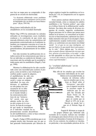 mos leer un mapa pero no comprender el dia-            origen orgánico (según las estadísticas en la re-
grama de un circuito de electricidad.                  lación de 1:10, en comparación con la ceguera
                                                       de 1:2500).
    “La dicotomía alfabetizado versus analfabeto
    no es suficiente para manejarnos con los niveles       Estos autores analizan objetivamente, en la
    de habilidades que van desde cero hasta Shakes-    sociedad letrada, cómo se manejan los adultos
    peare’’ (Ryan, 1995:90).                           analfabetos o los “lectores pobres”, que están
                                                       en el difuso límite de la alfabetización/ analfa-
Reacciones individuales de los                         betismo. Sus datos dan cuenta de diversas res-
analfabetos en la sociedad ilustrada                   puestas de evasión, negación, ocultamiento.
                                                       Eligen porciones de la cultura que ponen poco
Walter Ong (1993) ha sintetizado los métodos           énfasis en la lectura y se concentran en la prác-
utilizados en investigaciones cuyos resultados         tica de su funcionamiento; optimizan las activi-
conducen a la conclusión de que existe una             dades manuales más que el uso de papel y lápiz;
marcada diferencia entre las características del       explícitamente aceptan restricciones ocupacio-
pensamiento contextualizado en el ambiente in-         nales y se conforman con una menor movilidad
mediato con respuestas concretas en el caso de         social: ”yo sé que no soy muy inteligente, así
los analfabetos y las características abstractas,      que me limito a lo que puedo hacer para ganar -
generalizadoras, del pensamiento de los alfabe-        me la vida”. Otros opinan que “en nuestros
tizados.                                               días se puede obtener información sin tener que
    Son más recientes las publicaciones de es-         leer, gracias a la televisión y a la radio”, o que
tudios acerca de las consecuencias que tiene so-       no han aprendido su oficio por los libros sino
bre un individuo su condición de iletrado y sus        “a través del contacto y la interacción con per -
reacciones ante las actitudes que la sociedad le-      sonas experimentadas”.
trada asume ante los analfabetos (Hagell y Tud-
ge, 1998).
                                                       La “oralidad alfabetizada” en los
     Mientras la alfabetización ha sido conside-       grupos urbanos
rada como una necesidad para acelerar el pro-
greso, como un mérito y una virtud que le                   Más allá de los estudios que revelan las
confiere poder a quien la adquiere,                              reacciones individuales de los anal-
el analfabetismo ha sido con-                                        fabetos en la sociedad letrada, se
templado como un oprobio                                                dispone de informes sobre
social y como un estigma                                                  nuevos estudios que se rea-
individual. En esas con-                                                    lizan en Brasil sobre el
diciones, el analfabeto                                                       “letramento”, que enfo-
no sólo padece las con-                                                        can el impacto social de
secuencias de su inha-                                                          la escritura según la
bilidad para manejarse                                                          tradición que en ese
en el mundo letrado y                                                           país fue iniciada por
las consecuencias prác-                                                         Paulo Freire (A. B.
ticas de esa “minusva-                                                         Kleiman, 1998). Tén-
lía” social, sino que                                                         gase en cuenta que en
además recibe los efec-                                                      Brasil el 25% de la po-
tos del estigma de la rotu -                                               blación no puede leer y
lación. Se trata de averiguar                                            que en el Noreste llega al
de qué modo se internalizan                                            68%.
en el individuo rotulado las re-
                                                                        Ángela B. Kleiman se ocupa de
presentaciones sociales descalifican-
                                                              los grupos urbanos que, habiendo sido
tes del analfabetismo y cómo se hace conscien-
                                                       excluidos de la escuela, realizan una variedad
te de esa doble limitación.
                                                       de estrategias para desenvolverse en las institu-
    Hagell y Tudge (1998) consideran que es un         ciones que demandan el manejo de la lengua es-
estigma mucho más frecuente que los que se             crita. En ese contexto, los estudios se vinculan,
han generado históricamente por falencias de           en particular, a las necesidades prácticas de los    9
 