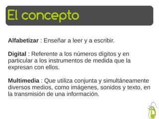 El concepto
Alfabetizar : Enseñar a leer y a escribir.

Digital : Referente a los números dígitos y en
particular a los in...
