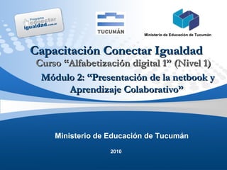 2010 Ministerio de Educación de Tucumán Ministerio de Educación de Tucumán Capacitación Conectar Igualdad Curso “Alfabetización digital 1” (Nivel 1) Módulo 2: “Presentación de la netbook y Aprendizaje Colaborativo”  