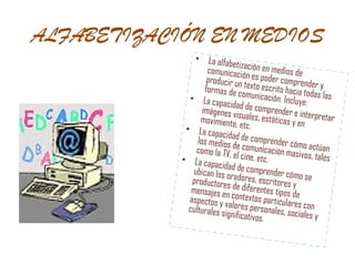 ALFABETIZACIÓN EN MEDIOS La alfabetización en medios de comunicación es poder comprender y producir un texto escrito hacia todas las formas de comunicación. Incluye:  La capacidad de comprender e interpretar imágenes visuales, estáticas y en movimiento, etc. La capacidad de comprender cómo actúan los medios de comunicación masivos, tales como la TV, el cine, etc. La capacidad de comprender cómo se ubican los oradores, escritores y productores de diferentes tipos de mensajes en contextos particulares con aspectos y valores personales, sociales y culturales significativos.  