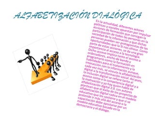 ALFABETIZACIÓN DIALÓGICA En la actualidad, diferentes actores políticos y sociales apuestan por impulsar acciones de formación que consigan la participación de todas las personas en la sociedad de la información y que dichas personas puedan ser protagonistas de las oportunidades que la SI nos ofrece. Como parte de estas acciones, se da una gran importancia al acceso a la tecnología. Dicho acceso implica tanto el acceso a ordenadores, ancho de banda y programario como la formación en habilidades para el tratamiento y la interacción con la información aunque, cada vez más, se vincula la alfabetización digital a la transformación social. Así pues, la inclusión digital se refiere tanto al acceso como a la competencia digital y a la motivación y ya hay quien habla de alfabetización digital 2.0. Los autores plantean que el éxito de los proyectos de alfabetización digital radica en el modelo educativo que los sostiene y que si se pretende ir más allá del acceso o la capacitación debe apostarse por un modelo educativo basado en la democracia y el diálogo. 