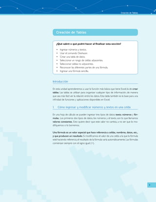 Creación de Tablas
9
Creación de Tablas
¿Qué sabré o qué podré hacer al finalizar esta sección?
Ingresar números y textos.•	
Usar el comando Deshacer.•	
Crear una tabla de datos.•	
Seleccionar un rango de celdas adyacentes.•	
Seleccionar celdas no adyacentes.•	
Reconocer las diferentes partes de una fórmula.•	
Ingresar una fórmula sencilla.•	
Introducción
En esta unidad aprenderemos a usar la función más básica que tiene Excel, la de crear
tablas. Las tablas se utilizan para organizar cualquier tipo de información, de manera
que sea más fácil ver la relación entre los datos. Esta tabla también es la base para una
infinidad de funciones y aplicaciones disponibles en Excel.	
1.	 Cómo ingresar y modificar números y textos en una celda
En una hoja de cálculo se pueden ingresar tres tipos de datos: texto, números y fór-
mulas. Los primeros dos tipos de datos, los números y el texto, son lo que llamamos
valores constantes. Esto quiere decir que este valor no cambia, a no ser que lo mo-
difiquemos o lo borremos.
Una fórmula es un valor especial que hace referencia a celdas, nombres, datos, etc.,
y que producen un resultado. Si modificamos el valor de una celda a la que la fórmula
esté haciendo referencia,el resultado de la fórmula varía automáticamente.Las fórmulas
comienzan siempre con el signo igual (=).
 