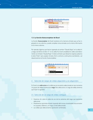 Creación de Tablas
13
1.3.	La función Autocompletar de Excel
La función Autocompletar de Excel mantiene en la memoria el texto que ya fue in-
gresado en una columna y puede completar otras entradas con la misma información,
en la misma columna.
Por ejemplo, digamos que hemos ingresado el nombre “Claudia Rojas” en la celda A1
y, luego, escribimos la letra “C” en la celda A2, Excel completará la celda automática-
mente con el texto“Claudia Rojas”.Si éste es el texto que deseamos ingresar,pulsamos
la tecla “Enter” para aceptar el texto. De lo contrario, continuamos escribiendo y así
desactivaremos la función Autocompletar.
2.	 Selección de rangos de celdas adyacentes y no adyacentes
En Excel, una celda activa es la celda que se encuentra seleccionada en ese momento.
Un grupo de celdas se denomina rango. Para seleccionar un rango de celdas, tenemos
que hacer lo siguiente:
2.1.	 Selección de un rango de celdas contiguas
Hacemos clic sobre la celda de uno de los extremos del rango que queremos•	
seleccionar.
Mantenemos oprimido el botón izquierdo del mouse, arrastrándolo hacia el extre-•	
mo opuesto, soltamos y el rango ya está seleccionado.
Las celdas que seleccionamos aparecerán sombreadas.•	
 