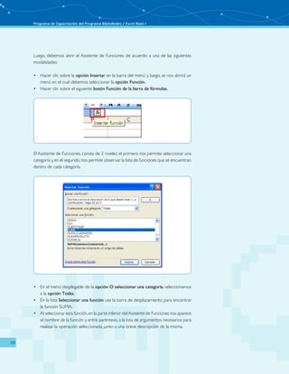 Programa de Capacitación del Programa BiblioRedes / Excel Nivel I
20
El Asistente de Funciones, consta de 2 niveles: el primero nos permite seleccionar una
categoría y,en el segundo,nos permite observar la lista de funciones que se encuentran
dentro de cada categoría.
En el menú desplegable de la•	 opción O seleccionar una categoría, seleccionamos
a la opción Todas.
En la lista•	 Seleccionar una función use la barra de desplazamiento para encontrar
la función SUMA.
Al seleccionar esta función,en la parte inferior delAsistente de Funciones nos aparece•	
el nombre de la función y, entre paréntesis, a la lista de argumentos necesarios para
realizar la operación seleccionada, junto a una breve descripción de la misma.
Luego, debemos abrir el Asistente de Funciones de acuerdo a una de las siguientes
modalidades:
Hacer clic sobre la•	 opción Insertar en la barra del menú y, luego, se nos abrirá un
menú en el cual debemos seleccionar la opción Función.
Hacer clic sobre el siguiente•	 botón Función de la barra de fórmulas.
 