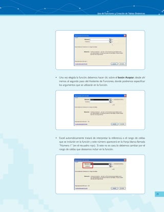 Uso de Funciones y Creación de Tablas Dinámicas
21
Una vez elegida la función, debemos hacer clic sobre el•	 botón Aceptar, desde ahí
iremos al segundo paso del Asistente de Funciones, donde podremos especificar
los argumentos que se utilizarán en la función.
Excel automáticamente tratará de interpretar la referencia o el rango de celdas•	
que se incluirán en la función y este número aparecerá en la franja blanca llamada
“Numero 1” (en el recuadro rojo). Si este no es caso, lo debemos cambiar por el
rango de celdas que deseamos incluir en la función.
 