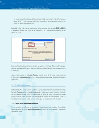 Programa de Capacitación del Programa BiblioRedes / Excel Nivel I
22
En nuestro caso, Excel debería haber interpretado bien y dentro de la franja debe•	
decir “B2:B12”, indicando así, que la función realizará la suma de los números en
todas las celdas desde B2 a B12.
Es posible incluir más argumentos, si es que fuera necesario (por ejemplo, B2:B12, C2:C7,
si deseamos agregar a la suma de las celdas B2 a B12, los valores contenidos en las
celdas B2 a C7).
Esta otra lista de valores (argumentos) se agregarían en la franja“Numero 2” y, al agre-
garlo, se abriría otra franja por si acaso quisiéramos seguir agregando más argumentos
a la función.
Ahora hacemos clic en el botón Aceptar y, en la barra de fórmulas encontraremos
la fórmula =SUMA(B2:B12;C2:C7) y, la celda B13 contendrá el resultado final de la
operación.
3.	 El botón Autosuma
La función SUMA es tan común que tiene su propio botón en la barra de herramientas,
llamado Autosuma. Con el botón Autosuma ni siquiera es necesario usar el Asistente
de Funciones o escribir la función para sumar un rango de datos. Usarla es tan simple
como hacer clic sobre el botón con el icono ∑ de la barra de herramientas. Excel au-
tomáticamente detecta cuáles son las celdas que se van a incluir en la función.
3.1.	Cómo usar el botón Autosuma
Primero, debemos seleccionar la celda en la que queremos visualizar el resultado,
luego, hacemos clic en el botón Autosuma de la barra de herramientas y, finalmente,
oprimimos Enter.
 