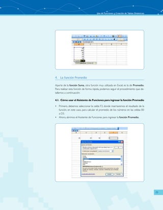 Uso de Funciones y Creación de Tablas Dinámicas
23
4.	 La función Promedio
Aparte de la función Suma, otra función muy utilizada en Excel, es la de Promedio.
Para realizar esta función de forma rápida, podemos seguir el procedimiento que de-
tallamos a continuación:
4.1.	 Cómo usar el Asistente de Funciones para ingresar la función Promedio
Primero, debemos seleccionar la celda F3, donde insertaremos el resultado de la•	
función, en este caso, para calcular el promedio de los números en las celdas B3
a D3.
Ahora, abrimos el Asistente de Funciones para ingresar la•	 función Promedio.
 