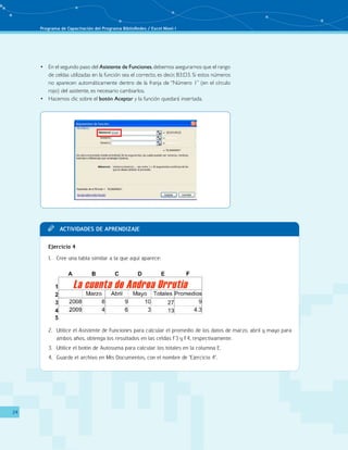 Programa de Capacitación del Programa BiblioRedes / Excel Nivel I
24
En el segundo paso del•	 Asistente de Funciones,debemos asegurarnos que el rango
de celdas utilizadas en la función sea el correcto, es decir, B3:D3. Si estos números
no aparecen automáticamente dentro de la franja de “Número 1” (en el círculo
rojo) del asistente, es necesario cambiarlos.
Hacemos clic sobre el•	 botón Aceptar y la función quedará insertada.
Actividades de aprendizajeTT
Ejercicio 4
Cree una tabla similar a la que aquí aparece:1.	
Utilice el Asistente de Funciones para calcular el promedio de los datos de marzo, abril y mayo para2.	
ambos años, obtenga los resultados en las celdas F3 y F4, respectivamente.
Utilice el botón de Autosuma para calcular los totales en la columna E.3.	
Guarde el archivo en Mis Documentos, con el nombre de "Ejercicio 4".4.	
 
