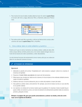 Programa de Capacitación del Programa BiblioRedes / Excel Nivel I
28
Actividades de aprendizajeTT
Ejercicio 6
Utilizando la planilla del archivo “listadedatos.xls”, seleccionamos cualquier celda de la columna A1.	
(columna de Apellido).
Pulsamos el2.	 botón Orden ascendente de la barra de herramientas.
Observamos que, excepto las cabeceras de columna, el resto de datos se ha ordenado alfabéticamente3.	
según el listado de apellidos.
Podemos efectuar la misma ordenación, pero en orden descendente a través del botón4.	
Solo podemos ordenar datos verticalmente. Por ejemplo, una serie de datos escritos en una sola fila5.	
no se pueden ordenar.
Los números se ordenan de la misma manera que las palabras. En columnas mixtas (cuando hay al-6.	
gunas celdas con números y otras con texto), los botones de ordenamiento pondrán todos los números
primero y después el texto.
	 Diríjase a la página 30, para que pueda autoevaluarse y aclarar sus dudas, antes de conti-
nuar con el capítulo de Gráficos.
1.	 Para mostrar de nuevo la tabla completa,debemos hacer clic sobre la opción Datos
en la barra del menú y, luego, seleccionar Filtro y, finalmente, seleccionar Mostrar
todo.
2.	 Para salirnos del modo filtro automático y eliminar las flechas de los campos, selec-
cionamos de nuevo la opción Datos, Filtro y Autofiltro.
6.	 Cómo ordenar datos en orden alfabético y numérico
Puede ocurrir que en ciertos momentos nos interesa ordenar unalista de datos dife-
rentes campos (fechas, nombres, precios, etc.). Una manera rápida de lograr esto es a
través de los botones de orden ascendentes y orden descendentes.
Los dos botones funcionan de exactamente la misma manera,sólo que uno ordena los
datos en una dirección contraria a la otra.
 
