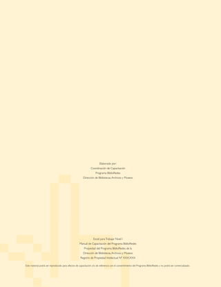 Elaborado por:
Coordinación de Capacitación
Programa BiblioRedes
Dirección de Bibliotecas,Archivos y Museos
Excel paraTrabajar Nivel I
Manual de Capacitación del Programa BiblioRedes
Propiedad del Programa BiblioRedes de la
Dirección de Bibliotecas,Archivos y Museos
Registro de Propiedad Intelectual Nº XXX.XXX
Este material podrá ser reproducido para efectos de capacitación y/o de referencia con el consentimiento del Programa BiblioRedes y no podrá ser comercializado.
 