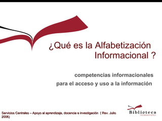 ¿Qué es la Alfabetización  Informacional ? competencias informacionales para el acceso y uso a la información   Servicios Centrales – Apoyo al aprendizaje, docencia e investigación  ( Rev. Julio 2006) 