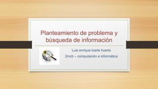 Planteamiento de problema y 
búsqueda de información 
Luis enrique loarte huerto 
2mcb – computación e informática 
 
