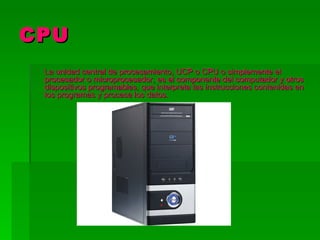 CPU
 La unidad central de procesamiento, UCP o CPU o simplemente el
 procesador o microprocesador, es el componente del computador y otros
 dispositivos programables, que interpreta las instrucciones contenidas en
 los programas y procesa los datos.
 