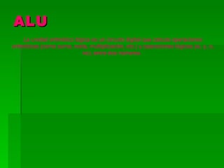 ALU
     La unidad aritmético lógica es un circuito digital que calcula operaciones
aritméticas (como suma, resta, multiplicación, etc.) y operaciones lógicas (si, y, o,
                             no), entre dos números.
 