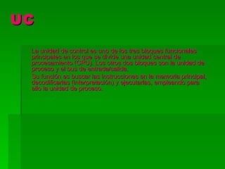 UC

 La unidad de control es uno de los tres bloques funcionales
 principales en los que se divide una unidad central de
 procesamiento (CPU). Los otros dos bloques son la unidad de
 proceso y el bus de entrada/salida.
 Su función es buscar las instrucciones en la memoria principal,
 decodificarlas (interpretación) y ejecutarlas, empleando para
 ello la unidad de proceso.
 