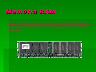 Memoria RAM
La memoria de acceso aleatorio se utiliza como memoria de trabajo para el
sistema operativo, los programas y la mayoría del software. Es allí donde se
cargan todas las instrucciones que ejecutan el procesador y otras unidades
de cómputo.
 