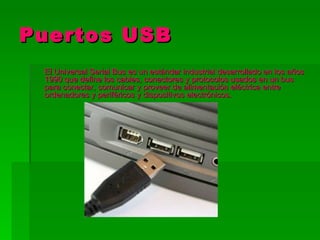 Puertos USB
 El Universal Serial Bus es un estándar industrial desarrollado en los años
 1990 que define los cables, conectores y protocolos usados en un bus
 para conectar, comunicar y proveer de alimentación eléctrica entre
 ordenadores y periféricos y dispositivos electrónicos.
 