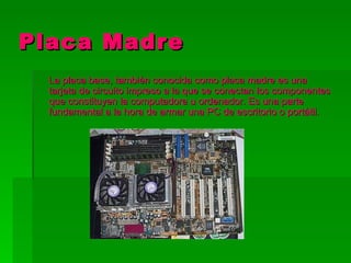 Placa Madre
  La placa base, también conocida como placa madre es una
  tarjeta de circuito impreso a la que se conectan los componentes
  que constituyen la computadora u ordenador. Es una parte
  fundamental a la hora de armar una PC de escritorio o portátil.
 