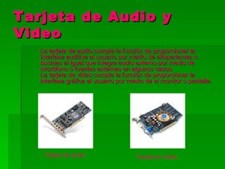 Tarjeta de Audio y
Video
   La tarjeta de audio cumple la función de proporcionar la
   interfase auditiva al usuario por medio de altoparlantes o
   bocinas al igual que integra audio externo por medio de
   micrófono o fuentes externas en algunos casos.
   La tarjeta de video cumple la función de proporcionar la
   interfase gráfica al usuario por medio de el monitor o pantalla.




    Tarjeta de Audio                  Tarjeta de Video
 