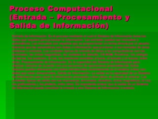 Proceso Computacional
(Entrada – Procesamiento y
Salida de Información)
Entrada de Información: Es el proceso mediante el cual el Sistema de Información toma los
datos que requiere para procesar la información. Las entradas pueden ser manuales o
automáticas. Las manuales son aquellas que se proporcionan en forma directa por el usuario,
mientras que las automáticas son datos o información que provienen o son tomados de otros
sistemas o módulos. Las unidades típicas de entrada de datos a las computadoras son las
terminales, las cintas magnéticas, las unidades de diskette, CD-ROM, Pendriver, los códigos
de barras, los escáners, la voz, los monitores sensibles al tacto, el teclado y el mouse, entre
otras. Procesamiento de Información: Es la capacidad del Sistema de Información para
efectuar cálculos de acuerdo con una secuencia de operaciones preestablecida. Estos
cálculos pueden efectuarse con datos introducidos recientemente en el sistema o bien con
datos que están almacenados. Salida de Información: La salida es la capacidad de un Sistema
de Información para sacar la información procesada o bien datos de entrada al exterior. Las
unidades típicas de salida son las impresoras, terminales, diskettes, cintas magnéticas, la voz,
los graficadores y los plotters, entre otros. Es importante aclarar que la salida de un Sistema
de Información puede constituir la entrada a otro Sistema de Información o módulo.
 