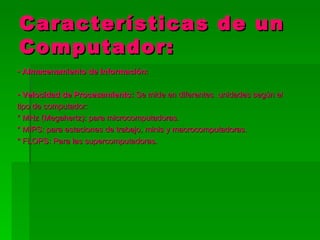 Características de un
Computador:
• Almacenamiento de Información:

• Velocidad de Procesamiento: Se mide en diferentes unidades según el
tipo de computador:
* MHz (Megahertz): para microcomputadoras.
* MIPS: para estaciones de trabajo, minis y macrocomputadoras.
* FLOPS: Para las supercomputadoras.
 