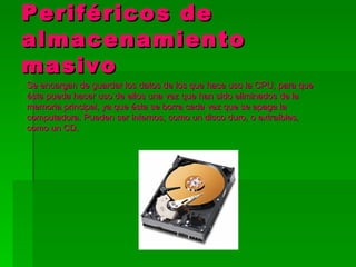 Periféricos de
almacenamiento
masivo
Se encargan de guardar los datos de los que hace uso la CPU, para que
ésta pueda hacer uso de ellos una vez que han sido eliminados de la
memoria principal, ya que ésta se borra cada vez que se apaga la
computadora. Pueden ser internos, como un disco duro, o extraíbles,
como un CD.
 