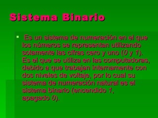 Sistema Binario
  Es un sistema de numeración en el que
   los números se representan utilizando
   solamente las cifras cero y uno (0 y 1).
   Es el que se utiliza en las computadoras,
   debido a que trabajan internamente con
   dos niveles de voltaje, por lo cual su
   sistema de numeración natural es el
   sistema binario (encendido 1,
   apagado 0).
 