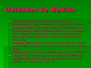 Unidades de Medida
 Estas medidas pueden agruparse en tres grupos: de
  Almacenamiento, de procesamiento y de transmisión de datos.
 ALMACENAMIENTO: la unidad básica en Informática es el bit.
  Un bit Digit es un dígito en sistema binario (0 o 1) con el que se
  forma toda la información. byte.- Formado normalmente por 8
  bits. Luego estan: el Kilobyte (K o KB).- Un KB (Kilobyte) son
  1.024 bytes.
  Megabyte (MB).- El MB es la unidad de capacidad más utilizada
  en Informática. Un MB son 1. KB, por lo que un MB son 1.048.576
  bytes.
  Gigabyte (GB).- Un GB son 1.024 MB, por lo tanto 1.048.576 KB.
 Terabyte (TB).- Aunque es aun una medida poco utilizada, la
  capacidad de los discos duros ya se está aproximando a esta
  medida. Un Terabyte son 1.024 GB.
 