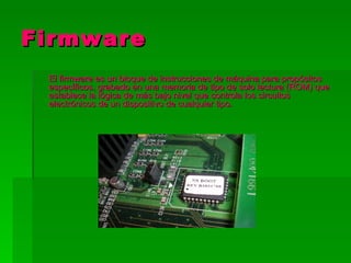 Firmware
 El firmware es un bloque de instrucciones de máquina para propósitos
 específicos, grabado en una memoria de tipo de solo lectura (ROM) que
 establece la lógica de más bajo nivel que controla los circuitos
 electrónicos de un dispositivo de cualquier tipo.
 