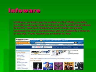   Infoware
  InfoWare es un término que fue acuñado por Tim O'Reilly y se define
  como sitios web como Amazon.com que el uso de commodities software
  de servidor, tales como lámpara para que los datos (por ejemplo,
  comentarios de libros y clasificaciones) para ser compartido a través de
  un sitio web, y como resultado de la creación de valor .
 