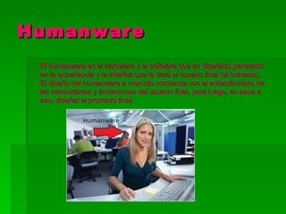 Humanware
 El humanware es el hardware y el software que es diseñado pensando
 en la experiencia y la interfaz que le dará el usuario final (el humano).
 El diseño del humanware a menudo comienza con el entendimiento de
 las necesidades y limitaciones del usuario final, para luego, en base a
 eso, diseñar el producto final.
 