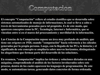 El concepto "Computación" refiere al estudio científico que se desarrolla sobre
sistemas automatizados de manejo de informaciones, lo cual se lleva a cabo a
través de herramientas pensadas para tal propósito. Es de este modo, que
aparecen conceptos como la PC, Tecnología, Internet e Informática, que se
vinculan entre sí en el marco del procesamiento y movilidad de la información.
Las Ciencias de la Computación supone un área muy profundo de análisis, que
tiene sus orígenes en 1920, cuando "computación" hacía referencia a los cálculos
generados por la propia persona. Luego, con la llegada de las PCs, la historia y el
significado de este concepto se ampliaría sobre nuevos horizontes, distinguiendo
los alogaritmos que forman parte del desarrollo de las soluciones.
En resumen, "computación" implica las órdenes y soluciones dictadas en una
máquina, comprendiendo el análisis de los factores involucrados sobre este
proceso, dentro de los cuales aparecen los lenguajes de programación. De este
modo, se automatizan tareas, generando datos concretos de forma ordenada.

 