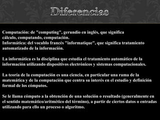 Computación: de "computing", gerundio en inglés, que significa
cálculo, computando, computación.
Informática: del vocablo francés "informatique", que significa tratamiento
automatizado de la información.
La informática es la disciplina que estudia el tratamiento automático de la
información utilizando dispositivos electrónicos y sistemas computacionales.
La teoría de la computación es una ciencia, en particular una rama de la
matemática y de la computación que centra su interés en el estudio y definición
formal de los cómputos.
Se le llama cómputo a la obtención de una solución o resultado (generalmente en
el sentido matemático/aritmético del término), a partir de ciertos datos o entradas
utilizando para ello un proceso o algoritmo.

 