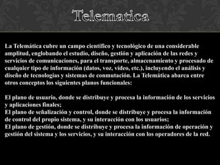 La Telemática cubre un campo científico y tecnológico de una considerable
amplitud, englobando el estudio, diseño, gestión y aplicación de las redes y
servicios de comunicaciones, para el transporte, almacenamiento y procesado de
cualquier tipo de información (datos, voz, vídeo, etc.), incluyendo el análisis y
diseño de tecnologías y sistemas de conmutación. La Telemática abarca entre
otros conceptos los siguientes planos funcionales:
El plano de usuario, donde se distribuye y procesa la información de los servicios
y aplicaciones finales;
El plano de señalización y control, donde se distribuye y procesa la información
de control del propio sistema, y su interacción con los usuarios;
El plano de gestión, donde se distribuye y procesa la información de operación y
gestión del sistema y los servicios, y su interacción con los operadores de la red.

 