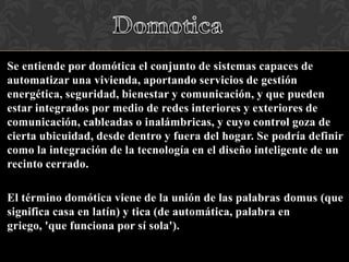 Se entiende por domótica el conjunto de sistemas capaces de
automatizar una vivienda, aportando servicios de gestión
energética, seguridad, bienestar y comunicación, y que pueden
estar integrados por medio de redes interiores y exteriores de
comunicación, cableadas o inalámbricas, y cuyo control goza de
cierta ubicuidad, desde dentro y fuera del hogar. Se podría definir
como la integración de la tecnología en el diseño inteligente de un
recinto cerrado.
El término domótica viene de la unión de las palabras domus (que
significa casa en latín) y tica (de automática, palabra en
griego, 'que funciona por sí sola').

 