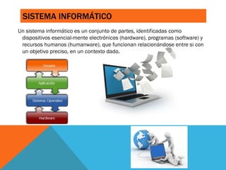 SISTEMA INFORMÁTICO
Un sistema informático es un conjunto de partes, identificadas como
dispositivos esencial-mente electrónicos (hardware), programas (software) y
recursos humanos (humanware), que funcionan relacionándose entre si con
un objetivo preciso, en un contexto dado.
 