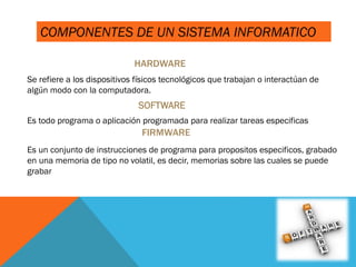 HARDWARE
Se refiere a los dispositivos físicos tecnológicos que trabajan o interactúan de
algún modo con la computadora.
SOFTWARE
Es todo programa o aplicación programada para realizar tareas especificas
Es un conjunto de instrucciones de programa para propositos especificos, grabado
en una memoria de tipo no volatil, es decir, memorias sobre las cuales se puede
grabar
COMPONENTES DE UN SISTEMA INFORMATICO
 