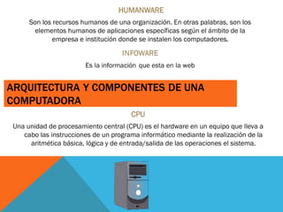 HUMANWARE
Son los recursos humanos de una organización. En otras palabras, son los
elementos humanos de aplicaciones específicas según el ámbito de la
empresa e institución donde se instalen los computadores.
CPU
Una unidad de procesamiento central (CPU) es el hardware en un equipo que lleva a
cabo las instrucciones de un programa informático mediante la realización de la
aritmética básica, lógica y de entrada/salida de las operaciones el sistema.
 