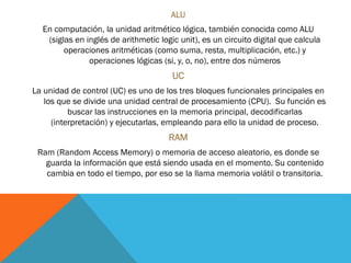 ALU
En computación, la unidad aritmético lógica, también conocida como ALU
(siglas en inglés de arithmetic logic unit), es un circuito digital que calcula
operaciones aritméticas (como suma, resta, multiplicación, etc.) y
operaciones lógicas (si, y, o, no), entre dos números
UC
La unidad de control (UC) es uno de los tres bloques funcionales principales en
los que se divide una unidad central de procesamiento (CPU). Su función es
buscar las instrucciones en la memoria principal, decodificarlas
(interpretación) y ejecutarlas, empleando para ello la unidad de proceso.
RAM
Ram (Random Access Memory) o memoria de acceso aleatorio, es donde se
guarda la información que está siendo usada en el momento. Su contenido
cambia en todo el tiempo, por eso se la llama memoria volátil o transitoria.
 