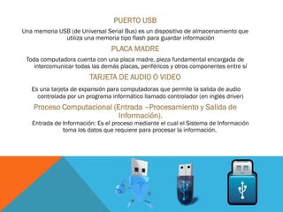 PUERTO USB
Una memoria USB (de Universal Serial Bus) es un dispositivo de almacenamiento que
utiliza una memoria tipo flash para guardar información
PLACA MADRE
Toda computadora cuenta con una placa madre, pieza fundamental encargada de
intercomunicar todas las demás placas, periféricos y otros componentes entre sí
TARJETA DE AUDIO O VIDEO
Es una tarjeta de expansión para computadoras que permite la salida de audio
controlada por un programa informático llamado controlador (en inglés driver)
Proceso Computacional (Entrada –Procesamiento y Salida de
Información).
Entrada de Información: Es el proceso mediante el cual el Sistema de Información
toma los datos que requiere para procesar la información.
 