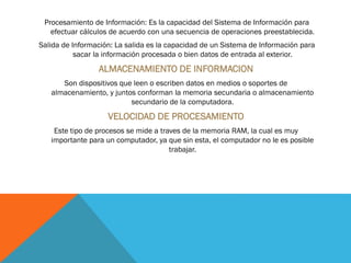 Procesamiento de Información: Es la capacidad del Sistema de Información para
efectuar cálculos de acuerdo con una secuencia de operaciones preestablecida.
Salida de Información: La salida es la capacidad de un Sistema de Información para
sacar la información procesada o bien datos de entrada al exterior.
ALMACENAMIENTO DE INFORMACION
Son dispositivos que leen o escriben datos en medios o soportes de
almacenamiento, y juntos conforman la memoria secundaria o almacenamiento
secundario de la computadora.
VELOCIDAD DE PROCESAMIENTO
Este tipo de procesos se mide a traves de la memoria RAM, la cual es muy
importante para un computador, ya que sin esta, el computador no le es posible
trabajar.
 