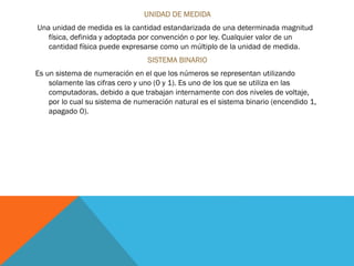 UNIDAD DE MEDIDA
Una unidad de medida es la cantidad estandarizada de una determinada magnitud
física, definida y adoptada por convención o por ley. Cualquier valor de un
cantidad física puede expresarse como un múltiplo de la unidad de medida.
SISTEMA BINARIO
Es un sistema de numeración en el que los números se representan utilizando
solamente las cifras cero y uno (0 y 1). Es uno de los que se utiliza en las
computadoras, debido a que trabajan internamente con dos niveles de voltaje,
por lo cual su sistema de numeración natural es el sistema binario (encendido 1,
apagado 0).
 