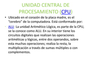 UNIDAD CENTRAL DE
PROCESAMIENTO (CPU)
• Ubicado en el corazón de la placa madre, es el
“cerebro” de la computadora. Está conformado por:
 ALU: La unidad Aritmético Lógica, es parte de la CPU,
se la conoce como ALU. En su interior tiene los
circuitos digitales que realizan las operaciones
aritméticas y lógicas, entre dos operandos, sobre
esta muchas operaciones; realiza la resta, la
multiplicación a través de sumas múltiples o con
complementos.
 