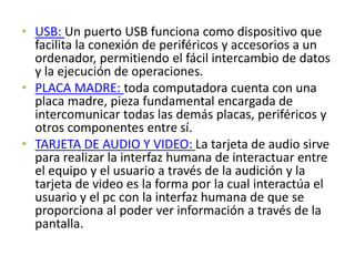 • USB: Un puerto USB funciona como dispositivo que
facilita la conexión de periféricos y accesorios a un
ordenador, permitiendo el fácil intercambio de datos
y la ejecución de operaciones.
• PLACA MADRE: toda computadora cuenta con una
placa madre, pieza fundamental encargada de
intercomunicar todas las demás placas, periféricos y
otros componentes entre sí.
• TARJETA DE AUDIO Y VIDEO: La tarjeta de audio sirve
para realizar la interfaz humana de interactuar entre
el equipo y el usuario a través de la audición y la
tarjeta de video es la forma por la cual interactúa el
usuario y el pc con la interfaz humana de que se
proporciona al poder ver información a través de la
pantalla.
 