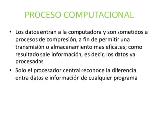 PROCESO COMPUTACIONAL
• Los datos entran a la computadora y son sometidos a
procesos de compresión, a fin de permitir una
transmisión o almacenamiento mas eficaces; como
resultado sale información, es decir, los datos ya
procesados
• Solo el procesador central reconoce la diferencia
entra datos e información de cualquier programa
 
